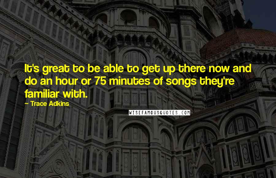 Trace Adkins quotes: It's great to be able to get up there now and do an hour or 75 minutes of songs they're familiar with. Trace Adkins quotes: It's great to be able to get up there now and do an hour or 75 minutes of songs they're familiar with.