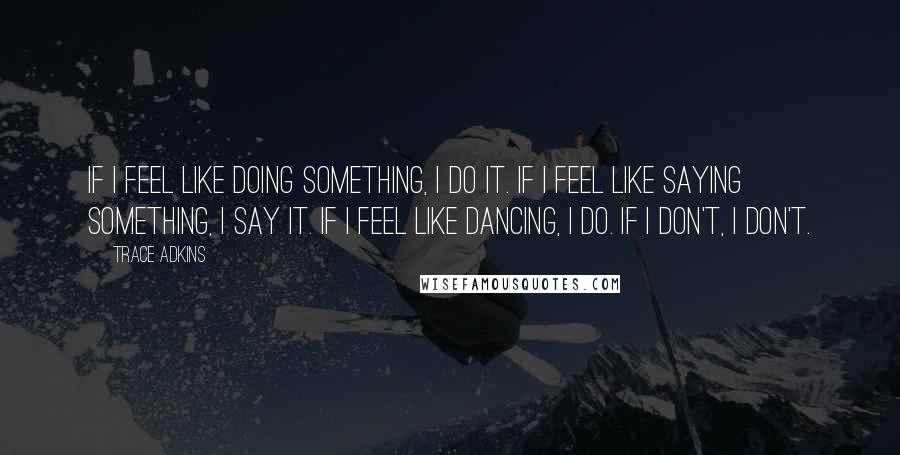 Trace Adkins quotes: If I feel like doing something, I do it. If I feel like saying something, I say it. If I feel like dancing, I do. If I don't, I don't.