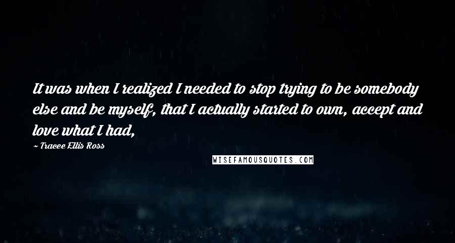 Tracee Ellis Ross quotes: It was when I realized I needed to stop trying to be somebody else and be myself, that I actually started to own, accept and love what I had,