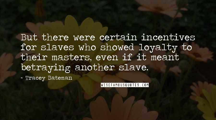 Tracey Bateman quotes: But there were certain incentives for slaves who showed loyalty to their masters, even if it meant betraying another slave. Tracey Bateman quotes: But there were certain incentives for slaves who showed loyalty to their masters, even if it meant betraying another slave.