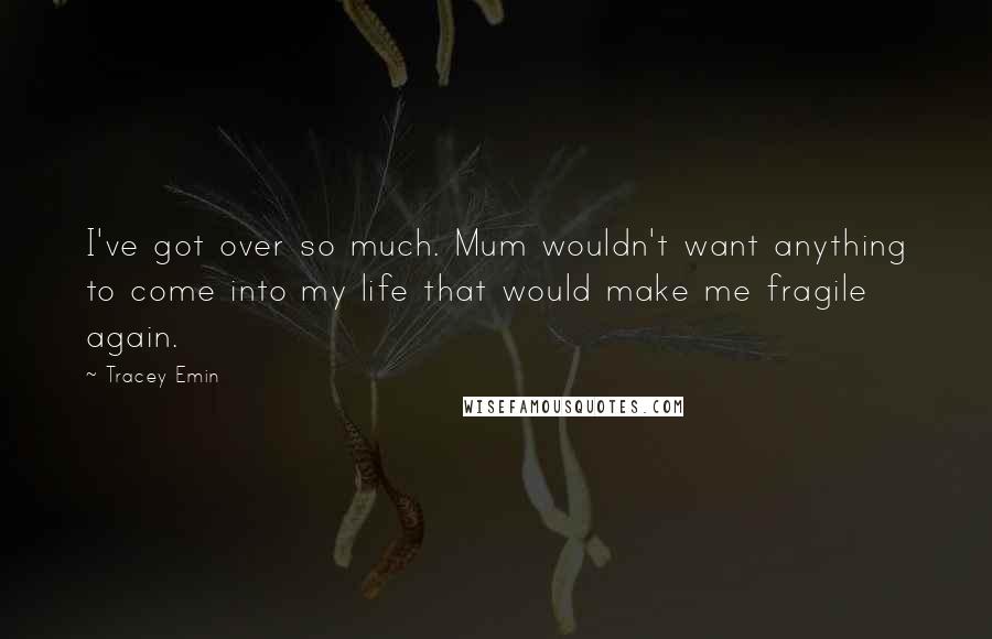 Tracey Emin quotes: I've got over so much. Mum wouldn't want anything to come into my life that would make me fragile again.