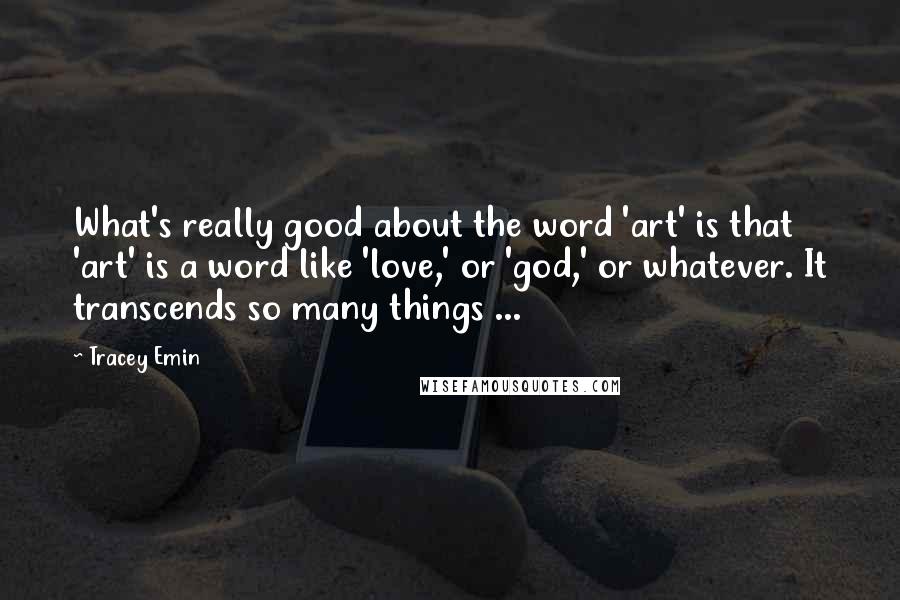Tracey Emin quotes: What's really good about the word 'art' is that 'art' is a word like 'love,' or 'god,' or whatever. It transcends so many things ...