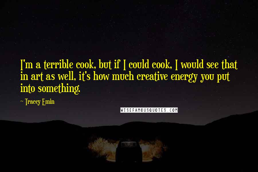 Tracey Emin quotes: I'm a terrible cook, but if I could cook, I would see that in art as well, it's how much creative energy you put into something.