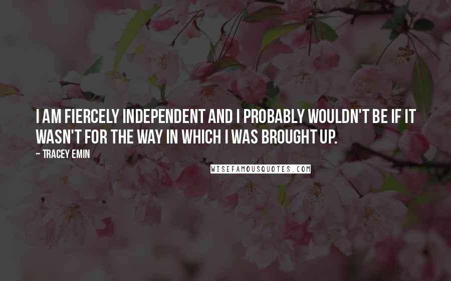 Tracey Emin quotes: I am fiercely independent and I probably wouldn't be if it wasn't for the way in which I was brought up.