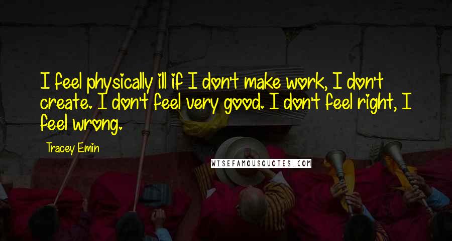 Tracey Emin quotes: I feel physically ill if I don't make work, I don't create. I don't feel very good. I don't feel right, I feel wrong.