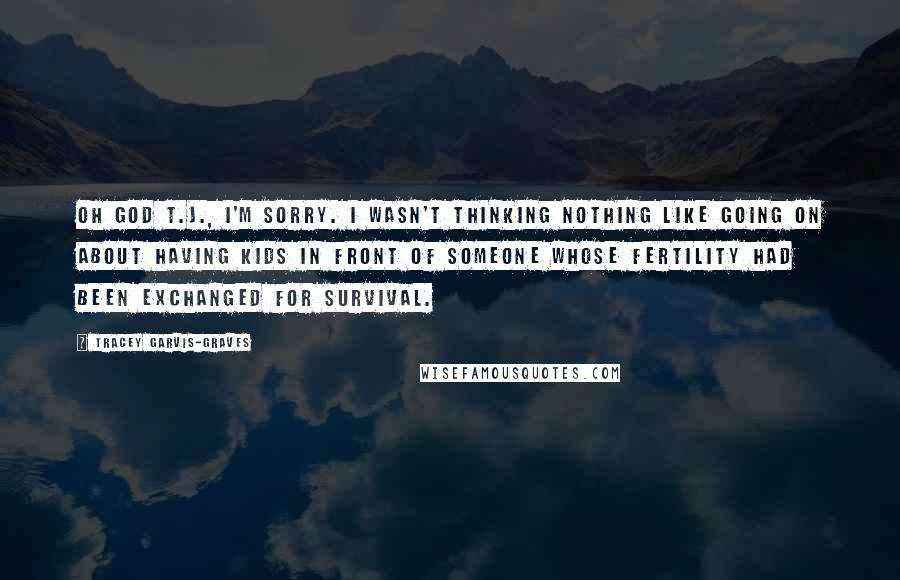 Tracey Garvis-Graves quotes: Oh God T.J., I'm sorry. I wasn't thinking Nothing like going on about having kids in front of someone whose fertility had been exchanged for survival. Tracey Garvis-Graves quotes: Oh God T.J., I'm sorry. I wasn't thinking Nothing like going on about having kids in front of someone whose fertility had been exchanged for survival.