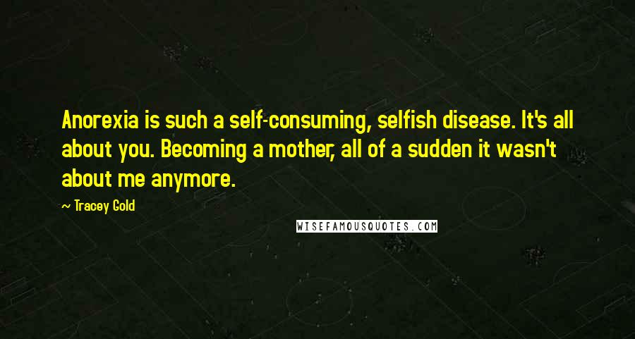 Tracey Gold quotes: Anorexia is such a self-consuming, selfish disease. It's all about you. Becoming a mother, all of a sudden it wasn't about me anymore.