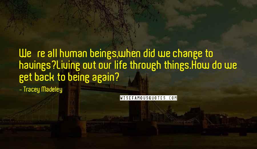 Tracey Madeley quotes: We're all human beings,when did we change to havings?Living out our life through things.How do we get back to being again?