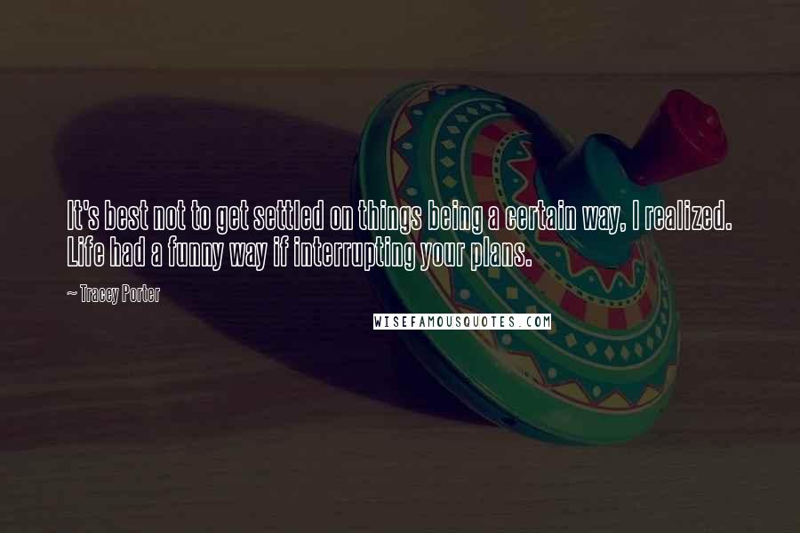 Tracey Porter quotes: It's best not to get settled on things being a certain way, I realized. Life had a funny way if interrupting your plans. Tracey Porter quotes: It's best not to get settled on things being a certain way, I realized. Life had a funny way if interrupting your plans.