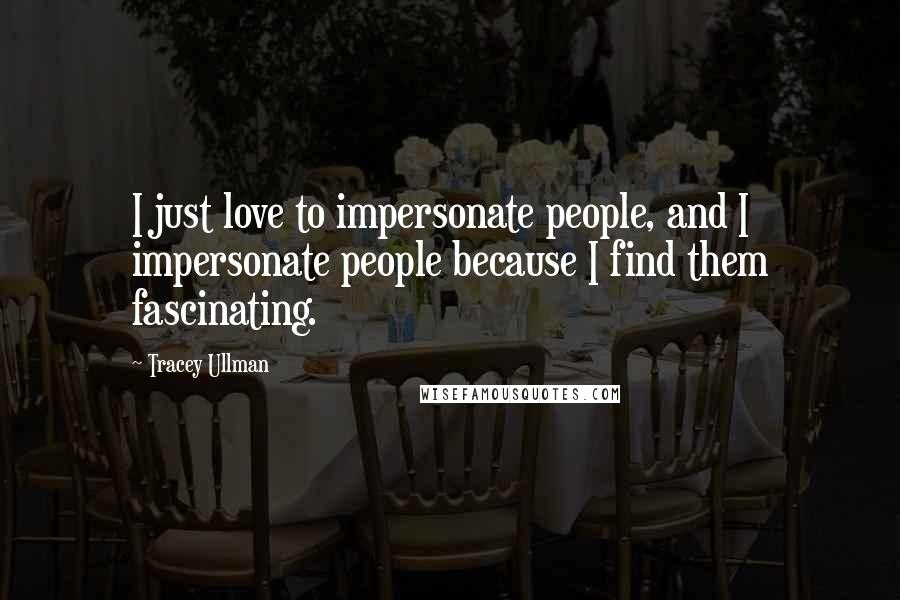 Tracey Ullman quotes: I just love to impersonate people, and I impersonate people because I find them fascinating.