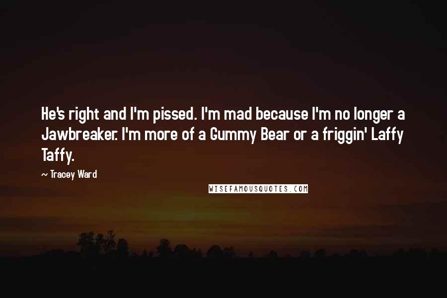 Tracey Ward quotes: He's right and I'm pissed. I'm mad because I'm no longer a Jawbreaker. I'm more of a Gummy Bear or a friggin' Laffy Taffy. Tracey Ward quotes: He's right and I'm pissed. I'm mad because I'm no longer a Jawbreaker. I'm more of a Gummy Bear or a friggin' Laffy Taffy.