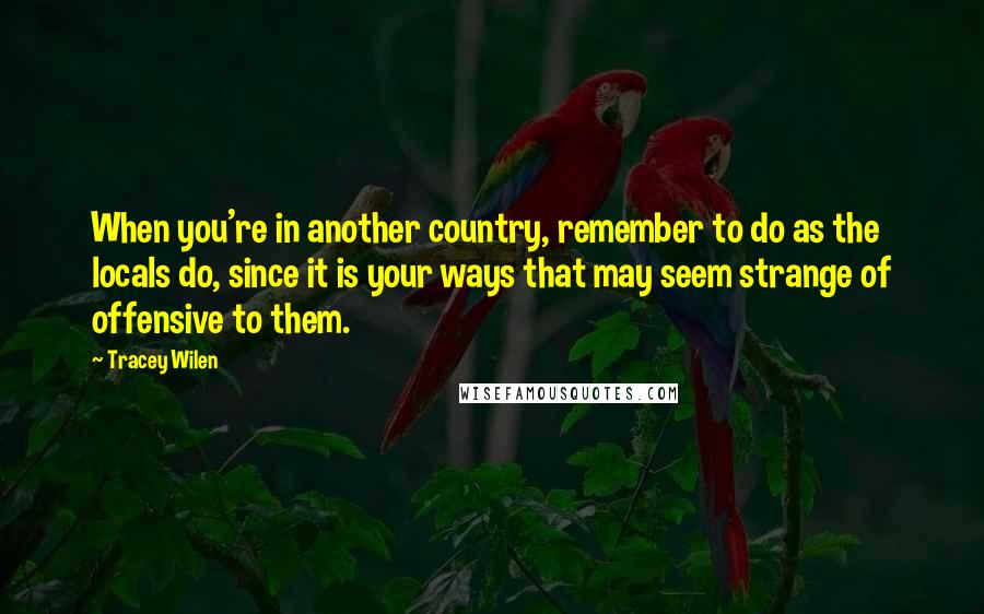 Tracey Wilen quotes: When you're in another country, remember to do as the locals do, since it is your ways that may seem strange of offensive to them.