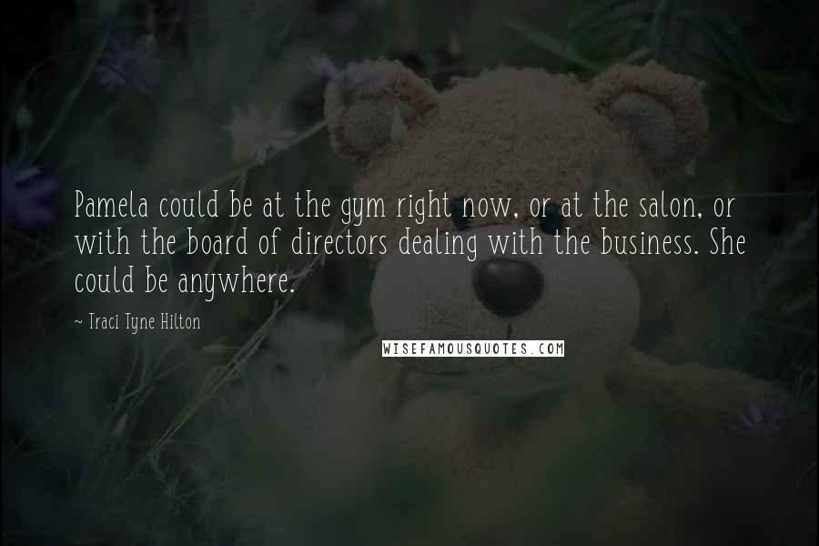 Traci Tyne Hilton quotes: Pamela could be at the gym right now, or at the salon, or with the board of directors dealing with the business. She could be anywhere. Traci Tyne Hilton quotes: Pamela could be at the gym right now, or at the salon, or with the board of directors dealing with the business. She could be anywhere.