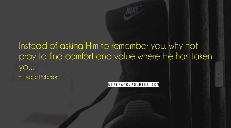 Tracie Peterson quotes: Instead of asking Him to remember you, why not pray to find comfort and value where He has taken you.