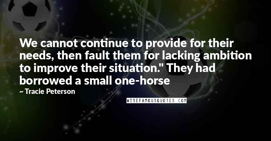 Tracie Peterson quotes: We cannot continue to provide for their needs, then fault them for lacking ambition to improve their situation." They had borrowed a small one-horse