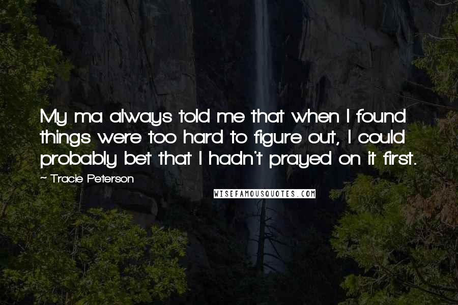 Tracie Peterson quotes: My ma always told me that when I found things were too hard to figure out, I could probably bet that I hadn't prayed on it first.