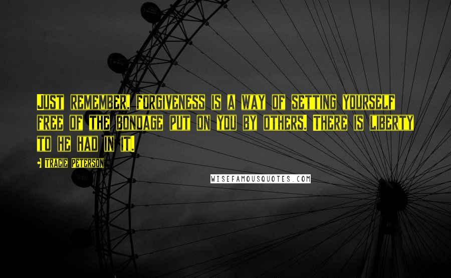 Tracie Peterson quotes: Just remember, forgiveness is a way of setting yourself free of the bondage put on you by others. There is liberty to he had in it.