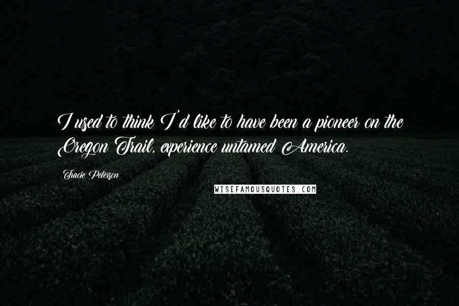 Tracie Peterson quotes: I used to think I'd like to have been a pioneer on the Oregon Trail, experience untamed America.