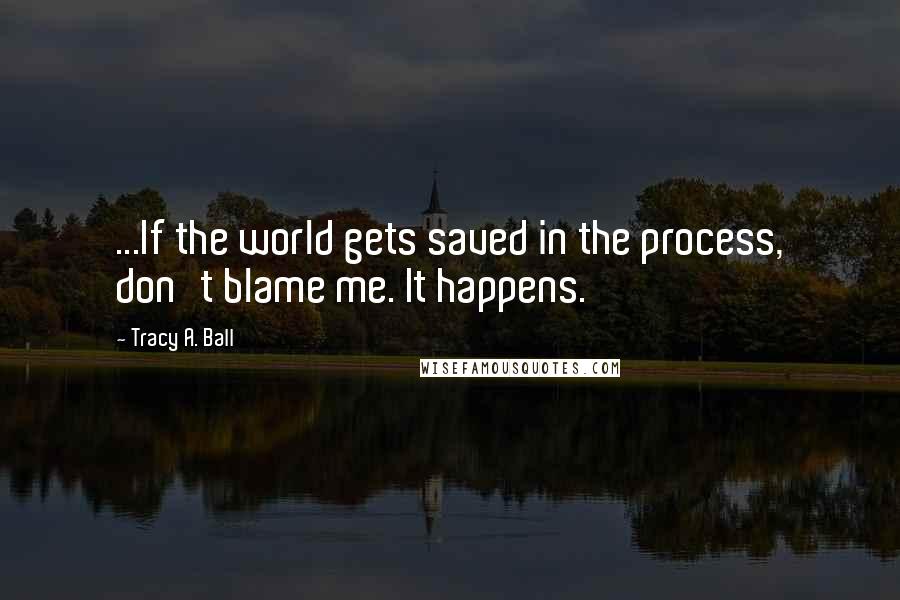 Tracy A. Ball quotes: ...If the world gets saved in the process, don't blame me. It happens.