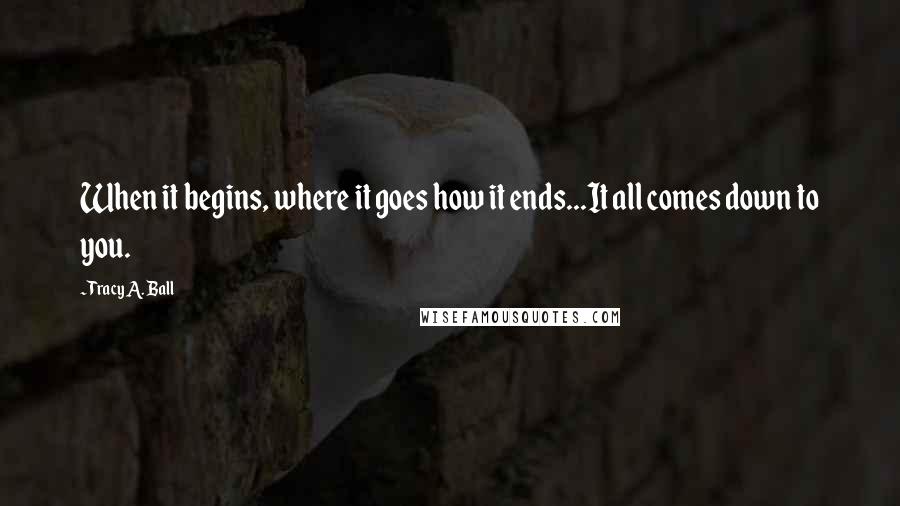 Tracy A. Ball quotes: When it begins, where it goes how it ends...It all comes down to you.