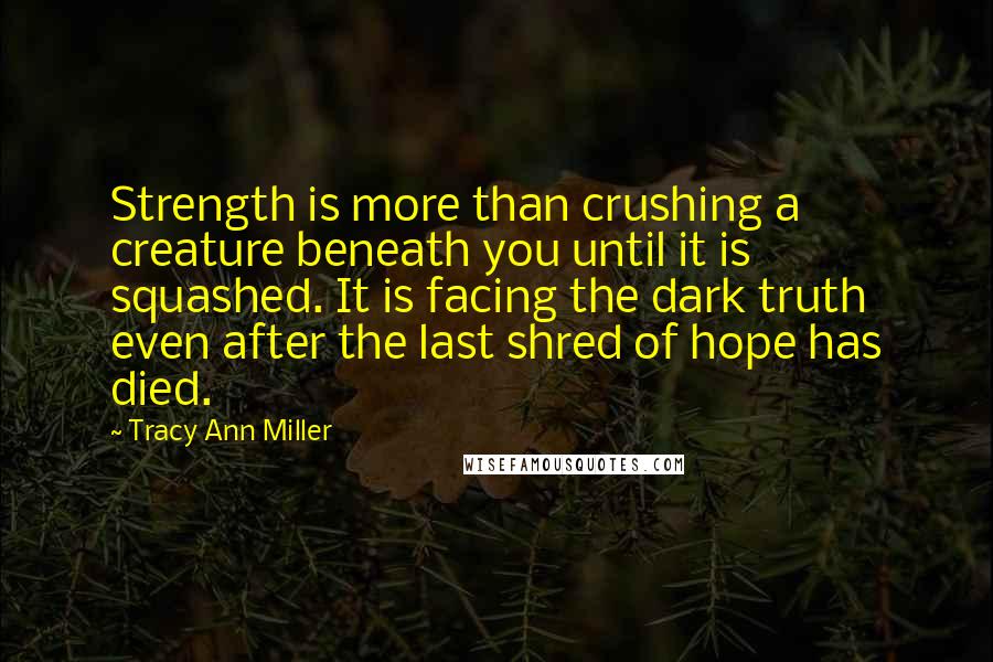 Tracy Ann Miller quotes: Strength is more than crushing a creature beneath you until it is squashed. It is facing the dark truth even after the last shred of hope has died. Tracy Ann Miller quotes: Strength is more than crushing a creature beneath you until it is squashed. It is facing the dark truth even after the last shred of hope has died.