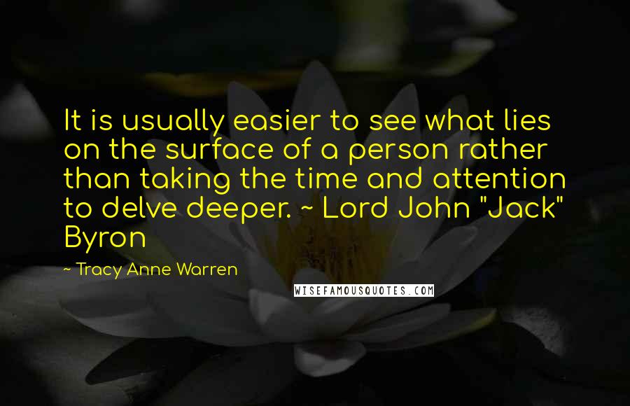 Tracy Anne Warren quotes: It is usually easier to see what lies on the surface of a person rather than taking the time and attention to delve deeper. ~ Lord John "Jack" Byron Tracy Anne Warren quotes: It is usually easier to see what lies on the surface of a person rather than taking the time and attention to delve deeper. ~ Lord John "Jack" Byron