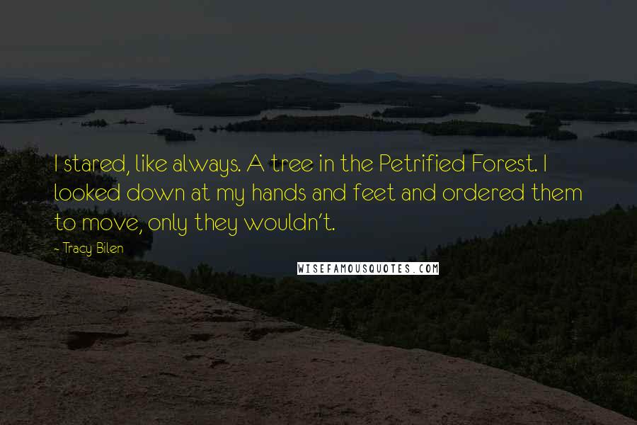 Tracy Bilen quotes: I stared, like always. A tree in the Petrified Forest. I looked down at my hands and feet and ordered them to move, only they wouldn't.