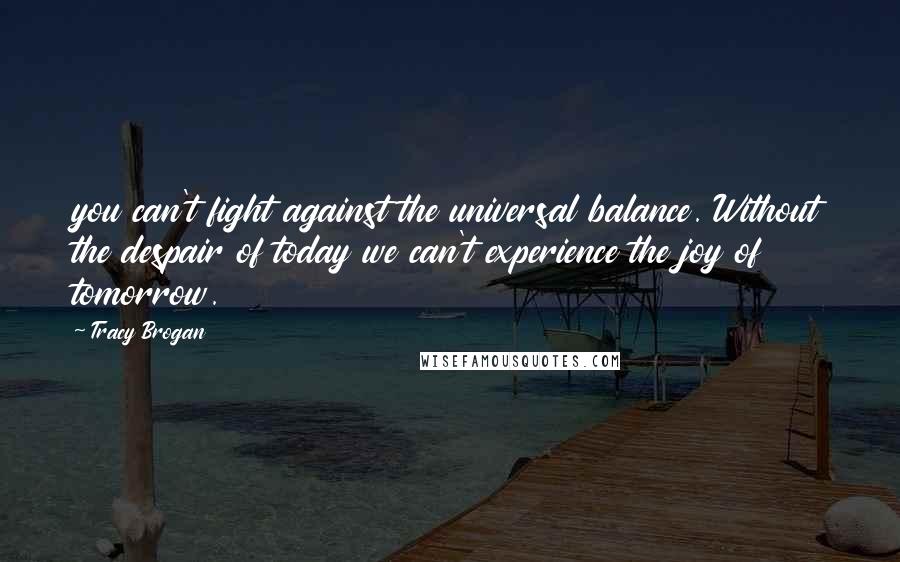 Tracy Brogan quotes: you can't fight against the universal balance. Without the despair of today we can't experience the joy of tomorrow.