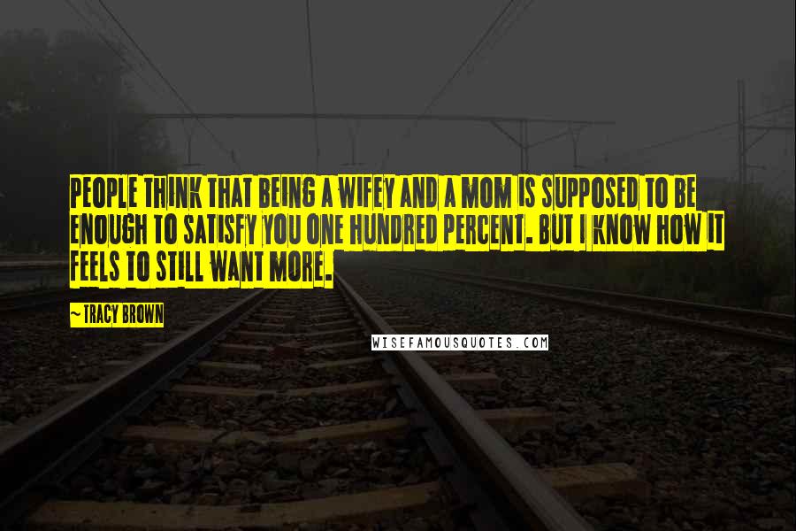 Tracy Brown quotes: People think that being a wifey and a mom is supposed to be enough to satisfy you one hundred percent. But I know how it feels to still want more. Tracy Brown quotes: People think that being a wifey and a mom is supposed to be enough to satisfy you one hundred percent. But I know how it feels to still want more.