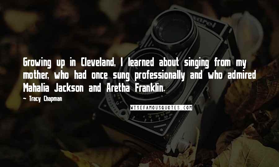 Tracy Chapman quotes: Growing up in Cleveland, I learned about singing from my mother, who had once sung professionally and who admired Mahalia Jackson and Aretha Franklin.