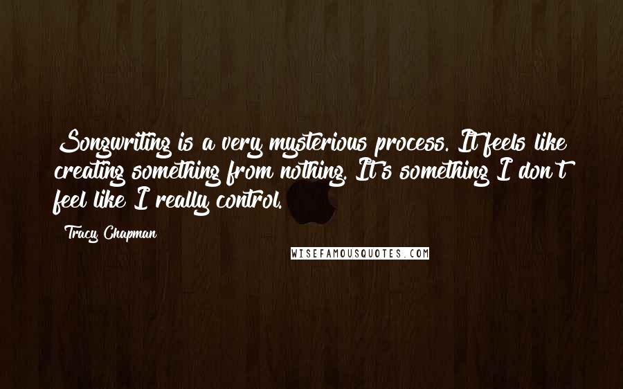 Tracy Chapman quotes: Songwriting is a very mysterious process. It feels like creating something from nothing. It's something I don't feel like I really control.