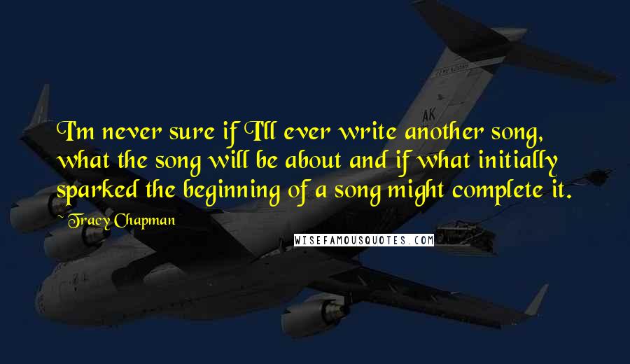 Tracy Chapman quotes: I'm never sure if I'll ever write another song, what the song will be about and if what initially sparked the beginning of a song might complete it.