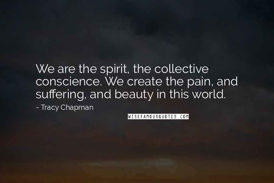 Tracy Chapman quotes: We are the spirit, the collective conscience. We create the pain, and suffering, and beauty in this world.