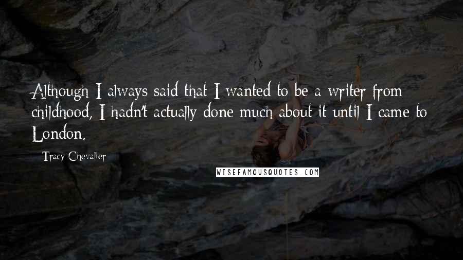 Tracy Chevalier quotes: Although I always said that I wanted to be a writer from childhood, I hadn't actually done much about it until I came to London. Tracy Chevalier quotes: Although I always said that I wanted to be a writer from childhood, I hadn't actually done much about it until I came to London.