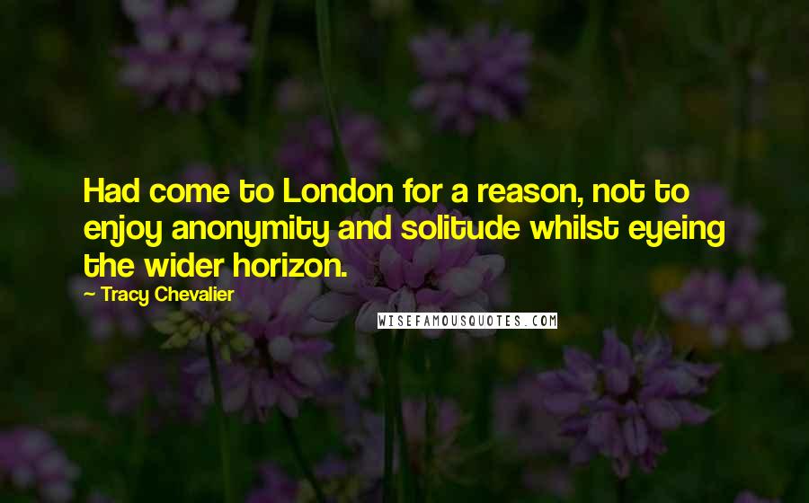 Tracy Chevalier quotes: Had come to London for a reason, not to enjoy anonymity and solitude whilst eyeing the wider horizon. Tracy Chevalier quotes: Had come to London for a reason, not to enjoy anonymity and solitude whilst eyeing the wider horizon.