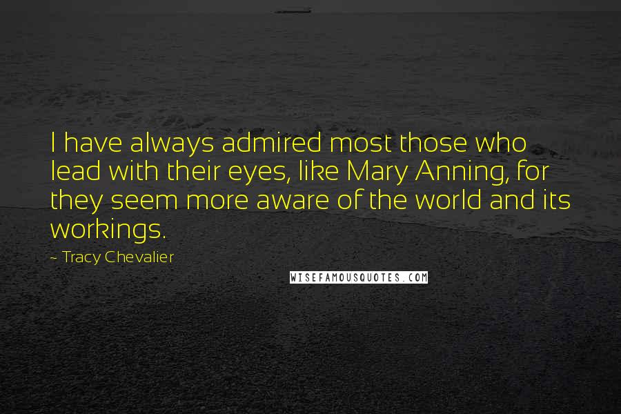 Tracy Chevalier quotes: I have always admired most those who lead with their eyes, like Mary Anning, for they seem more aware of the world and its workings. Tracy Chevalier quotes: I have always admired most those who lead with their eyes, like Mary Anning, for they seem more aware of the world and its workings.