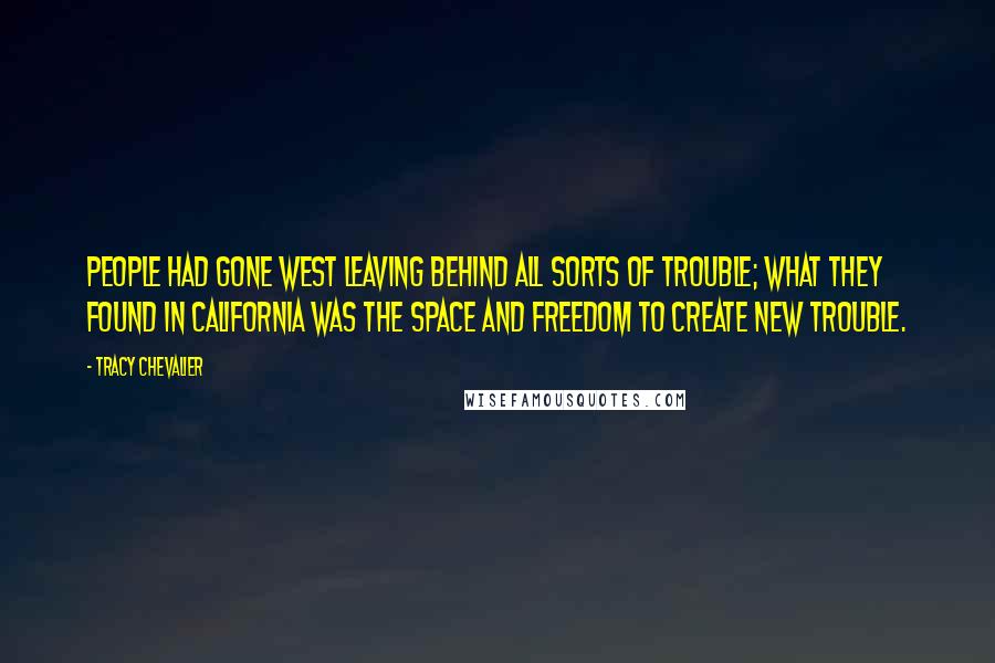 Tracy Chevalier quotes: People had gone west leaving behind all sorts of trouble; what they found in California was the space and freedom to create new trouble. Tracy Chevalier quotes: People had gone west leaving behind all sorts of trouble; what they found in California was the space and freedom to create new trouble.