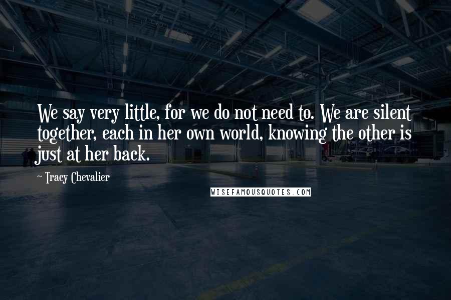 Tracy Chevalier quotes: We say very little, for we do not need to. We are silent together, each in her own world, knowing the other is just at her back. Tracy Chevalier quotes: We say very little, for we do not need to. We are silent together, each in her own world, knowing the other is just at her back.