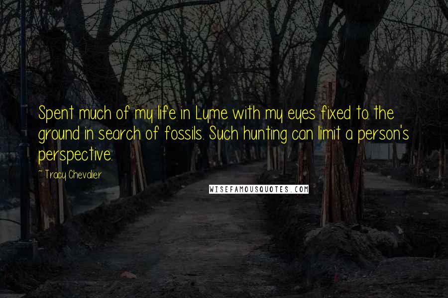 Tracy Chevalier quotes: Spent much of my life in Lyme with my eyes fixed to the ground in search of fossils. Such hunting can limit a person's perspective. Tracy Chevalier quotes: Spent much of my life in Lyme with my eyes fixed to the ground in search of fossils. Such hunting can limit a person's perspective.