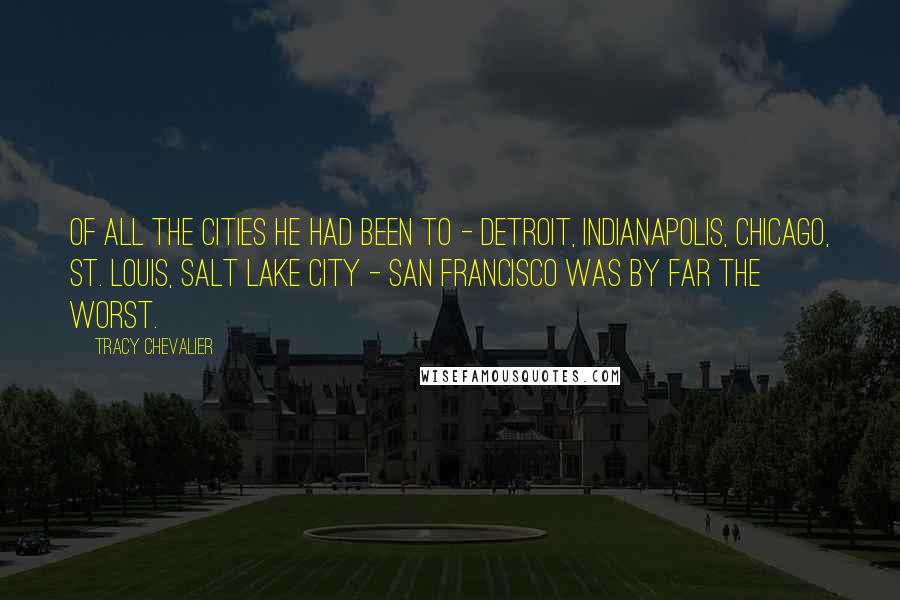 Tracy Chevalier quotes: of all the cities he had been to - Detroit, Indianapolis, Chicago, St. Louis, Salt Lake City - San Francisco was by far the worst. Tracy Chevalier quotes: of all the cities he had been to - Detroit, Indianapolis, Chicago, St. Louis, Salt Lake City - San Francisco was by far the worst.