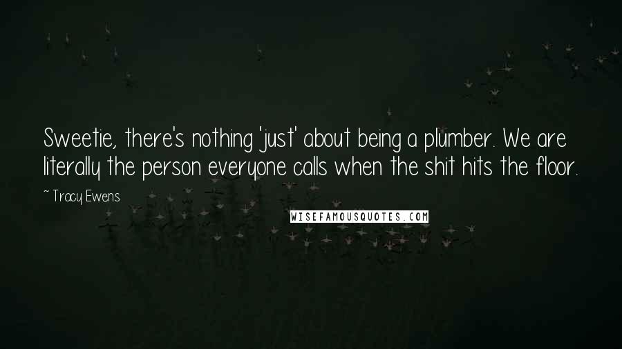 Tracy Ewens quotes: Sweetie, there's nothing 'just' about being a plumber. We are literally the person everyone calls when the shit hits the floor. Tracy Ewens quotes: Sweetie, there's nothing 'just' about being a plumber. We are literally the person everyone calls when the shit hits the floor.