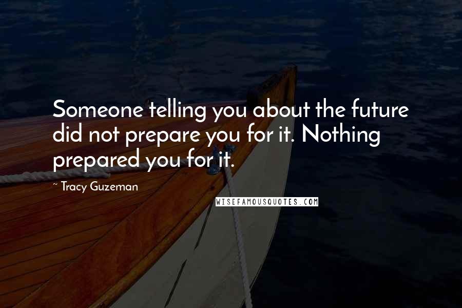 Tracy Guzeman quotes: Someone telling you about the future did not prepare you for it. Nothing prepared you for it.