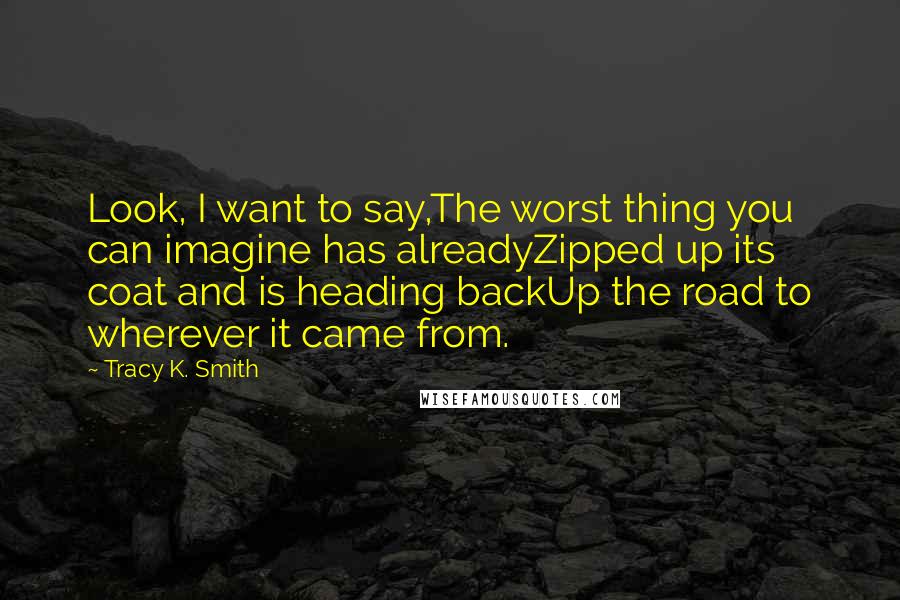 Tracy K. Smith quotes: Look, I want to say,The worst thing you can imagine has alreadyZipped up its coat and is heading backUp the road to wherever it came from.