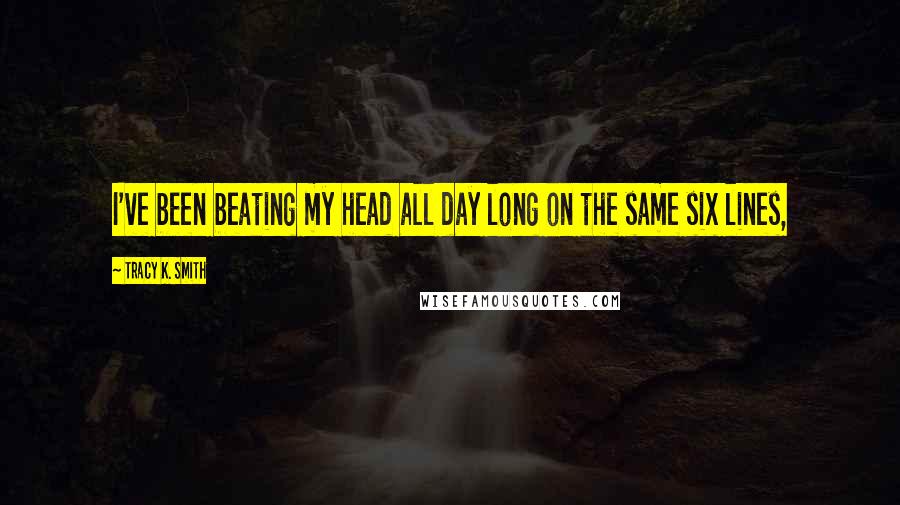Tracy K. Smith quotes: I've been beating my head all day long on the same six lines,