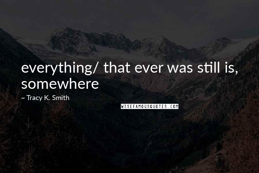 Tracy K. Smith quotes: everything/ that ever was still is, somewhere