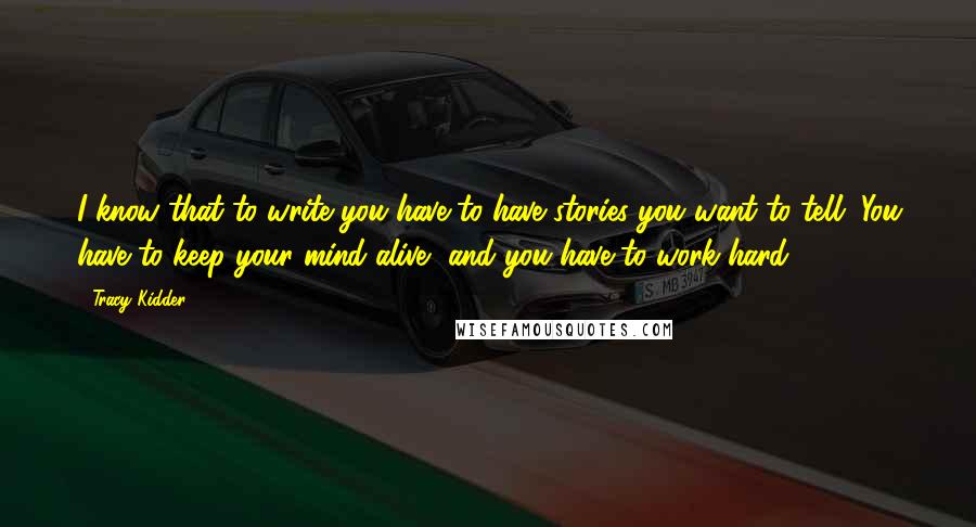 Tracy Kidder quotes: I know that to write you have to have stories you want to tell. You have to keep your mind alive, and you have to work hard. Tracy Kidder quotes: I know that to write you have to have stories you want to tell. You have to keep your mind alive, and you have to work hard.