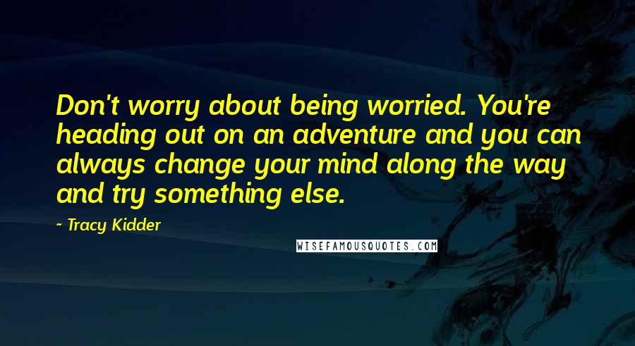 Tracy Kidder quotes: Don't worry about being worried. You're heading out on an adventure and you can always change your mind along the way and try something else. Tracy Kidder quotes: Don't worry about being worried. You're heading out on an adventure and you can always change your mind along the way and try something else.