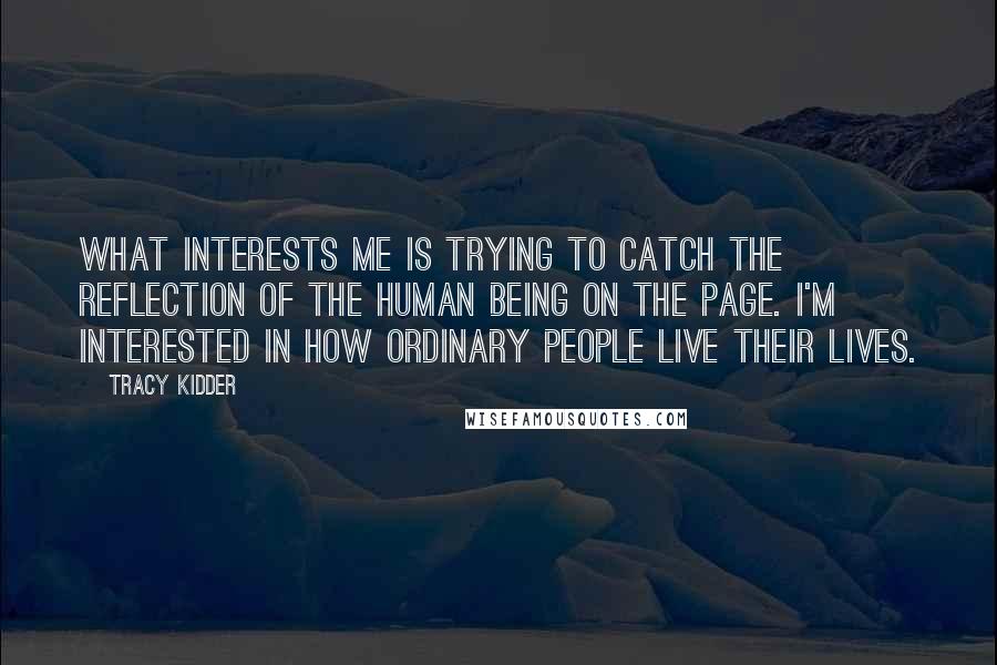 Tracy Kidder quotes: What interests me is trying to catch the reflection of the human being on the page. I'm interested in how ordinary people live their lives. Tracy Kidder quotes: What interests me is trying to catch the reflection of the human being on the page. I'm interested in how ordinary people live their lives.