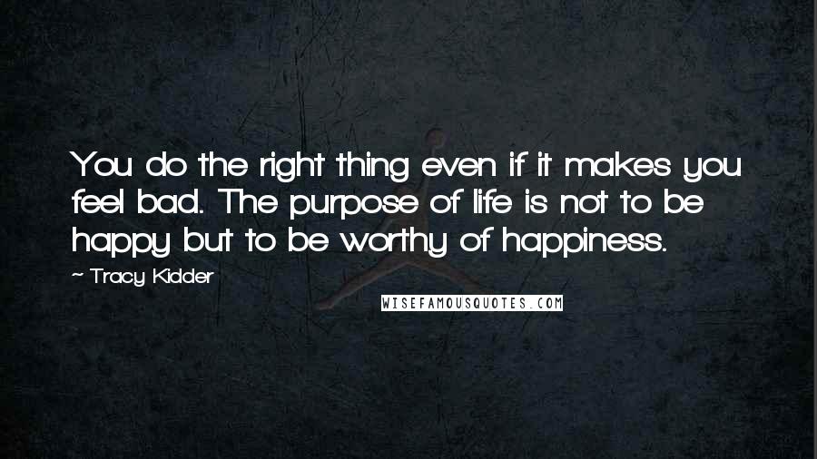 Tracy Kidder quotes: You do the right thing even if it makes you feel bad. The purpose of life is not to be happy but to be worthy of happiness.