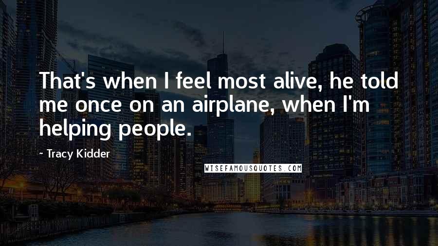 Tracy Kidder quotes: That's when I feel most alive, he told me once on an airplane, when I'm helping people.